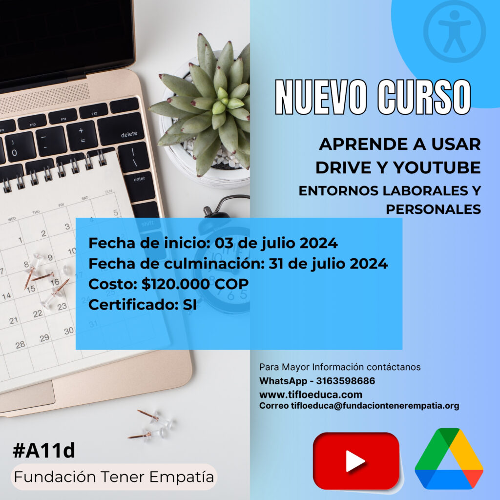 En la imagen se muestra un computador portátil del lado izquierdo con un calendario encima del teclado. Del lado derecho, sobre un fondo azul, los detalles del curso: nuevo curso. Aprende a usar drive y youtube. Entornos laborales y personales. Fecha de inicio: 03 de julio de 2024. Fecha de culminación: 31 de julio de 2024. Costo $120.000 COP. Certificado SI. Para mayor información contáctanos  whatsapp 3163598686 www.tifloeduca.com correo: tifloeduca@fundaciontenerempatia.org. Se muestra en la parte inferior derecha de la imagen el logo de you tube y el logo de drive. En la parte inferior izquierda dice #A11d Fundación Tener Empatía